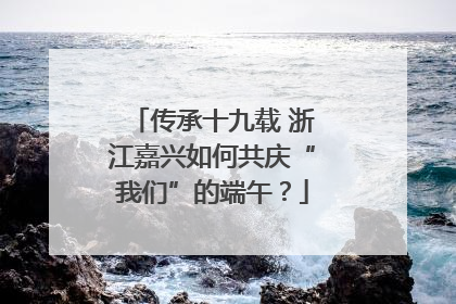 传承十九载 浙江嘉兴如何共庆“我们”的端午？